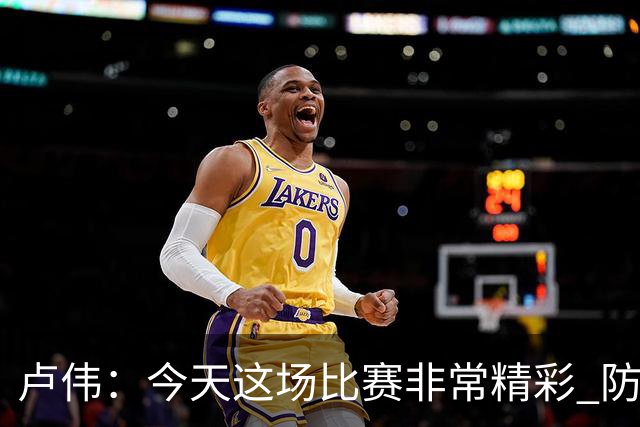 卢伟：今天这场比赛非常精彩 防守是我们取胜的关键