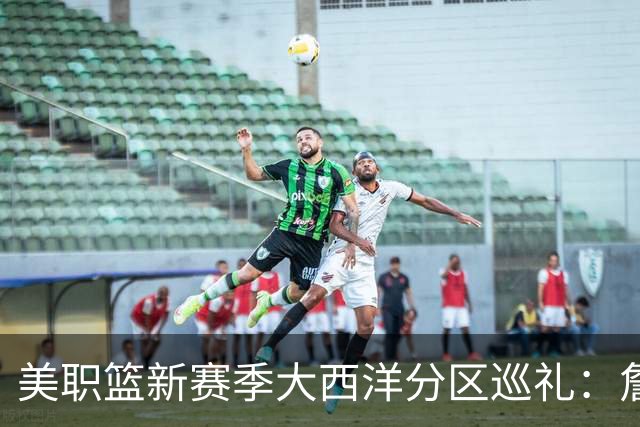 美职篮新赛季大西洋分区巡礼：詹姆斯空降费城 伦纳德重返多伦多