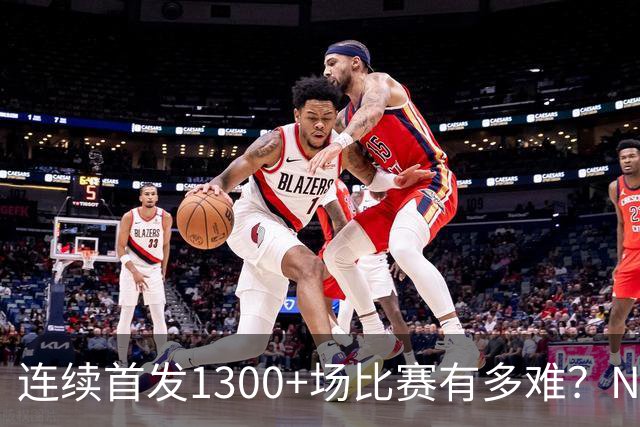 连续首发1300+场比赛有多难？NBA仅6人，强如老詹只能垫底