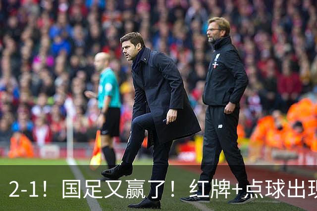 2-1！国足又赢了！红牌+点球出现，10人国足拒绝逆转，两连胜领跑