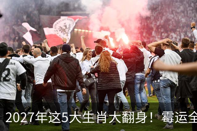 2027年这5大生肖大翻身！霉运全消，事业起飞，正财偏财全面爆发